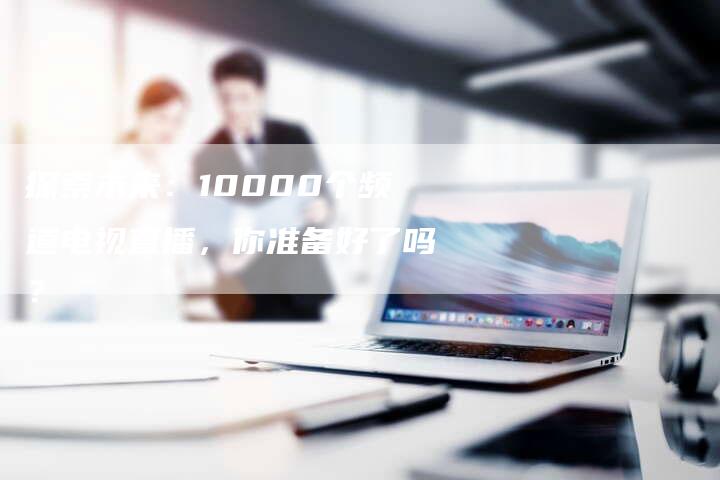 探索未来：10000个频道电视直播，你准备好了吗？