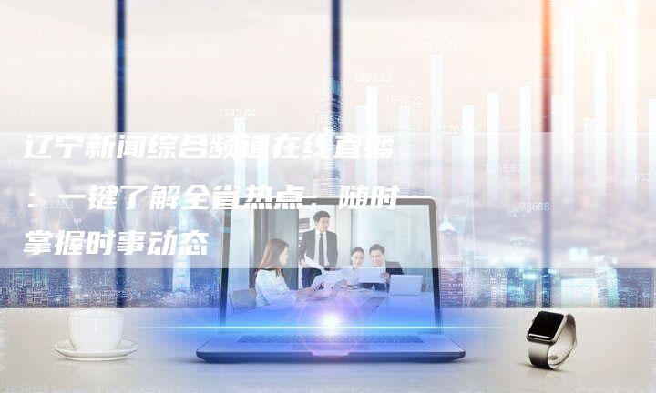 辽宁新闻综合频道在线直播：一键了解全省热点，随时掌握时事动态