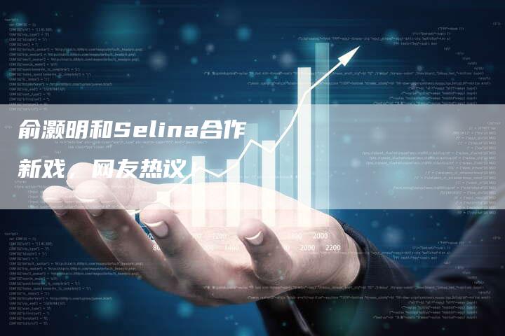 俞灏明和Selina合作新戏，网友热议！