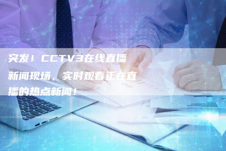 突发！CCTV3在线直播新闻现场，实时观看正在直播的热点新闻！