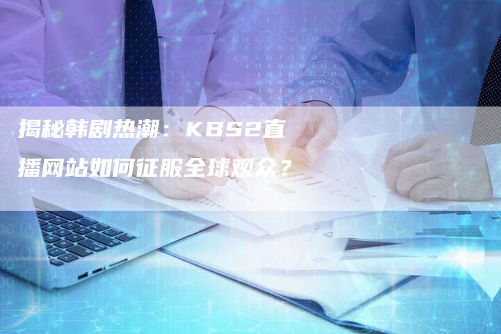 揭秘韩剧热潮：KBS2直播网站如何征服全球观众？