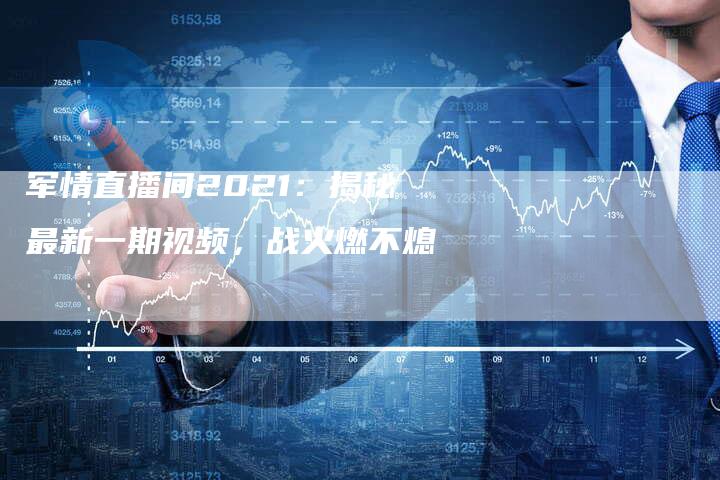 军情直播间2021：揭秘最新一期视频，战火燃不熄