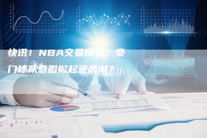 快讯！NBA交易曝光，豪门球队意图掀起逆袭潮？