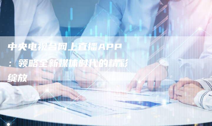 中央电视台网上直播APP：领略全新媒体时代的精彩绽放