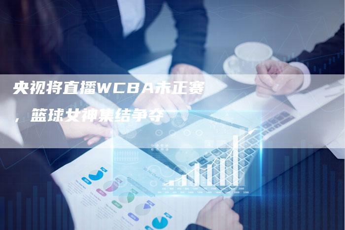 央视将直播WCBA未正赛，篮球女神集结争夺