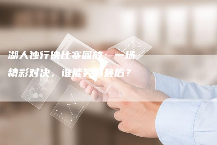 湖人独行侠比赛回放：一场精彩对决，谁能笑到最后？