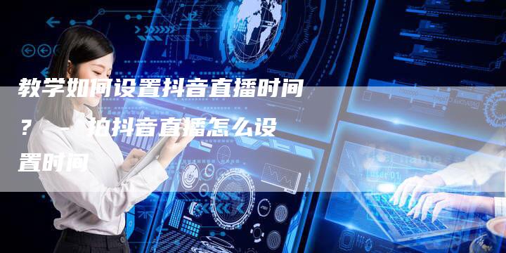 教学如何设置抖音直播时间？ - 拍抖音直播怎么设置时间