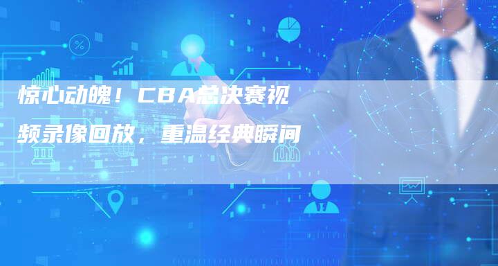 惊心动魄！CBA总决赛视频录像回放，重温经典瞬间