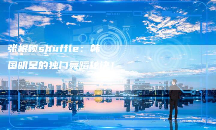 张根硕shuffle：韩国明星的独门舞蹈秘诀！