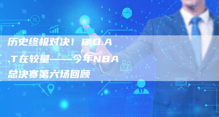 历史终极对决！G.O.A.T在较量——今年NBA总决赛第六场回顾