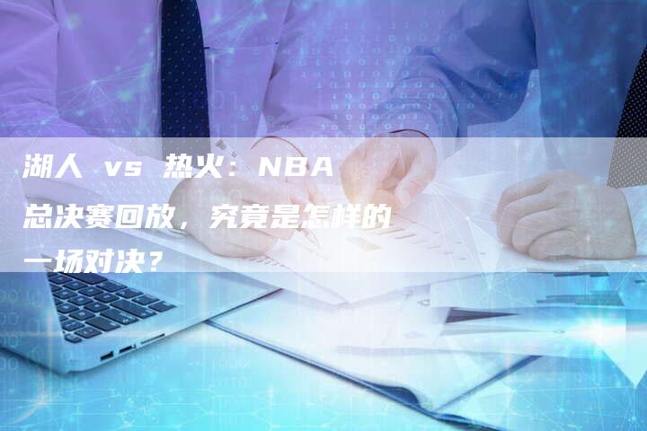 湖人 vs 热火：NBA总决赛回放，究竟是怎样的一场对决？