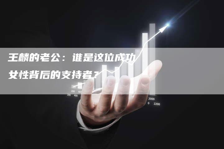 王麟的老公：谁是这位成功女性背后的支持者？