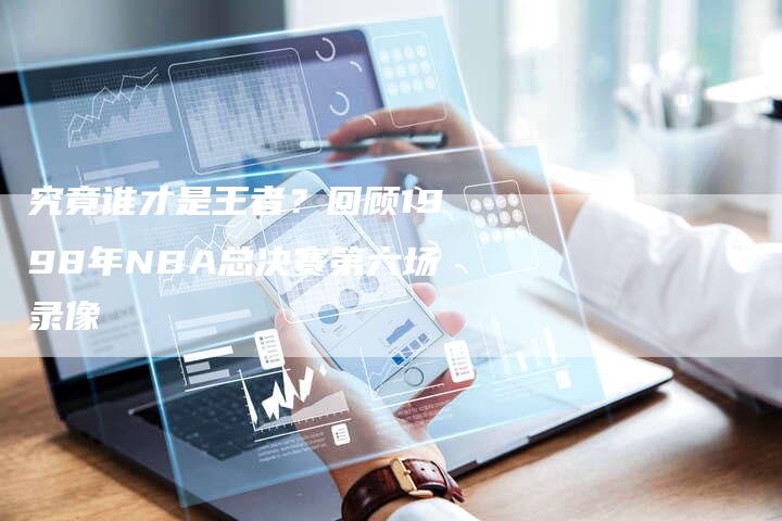 究竟谁才是王者？回顾1998年NBA总决赛第六场录像