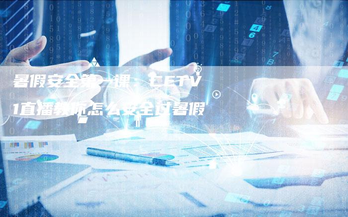 暑假安全第一课：CETV1直播教你怎么安全过暑假