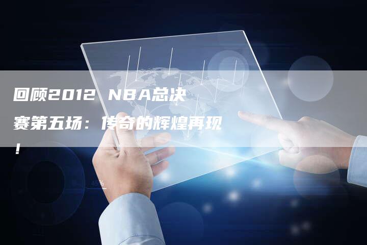 回顾2012 NBA总决赛第五场：传奇的辉煌再现！