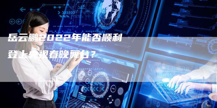 岳云鹏2022年能否顺利登上央视春晚舞台？