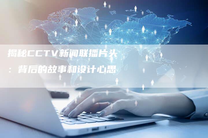 揭秘CCTV新闻联播片头：背后的故事和设计心思