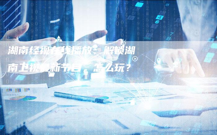 湖南经视在线播放：解锁湖南卫视最新节目，怎么玩？