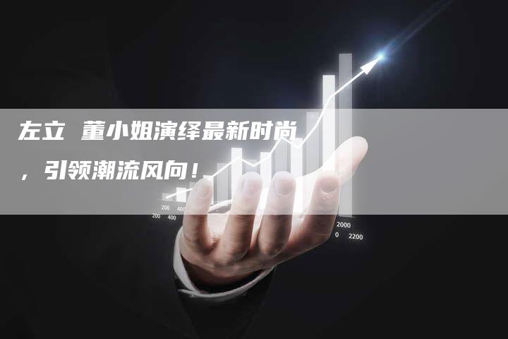 左立 董小姐演绎最新时尚，引领潮流风向！