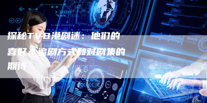 探秘TVB港剧迷：他们的喜好、追剧方式和对剧集的期待