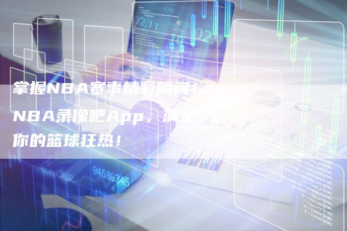 掌握NBA赛事精彩瞬间！NBA录像吧App，满足你的篮球狂热！