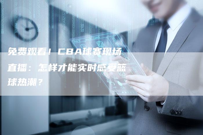 免费观看！CBA球赛现场直播：怎样才能实时感受篮球热潮？