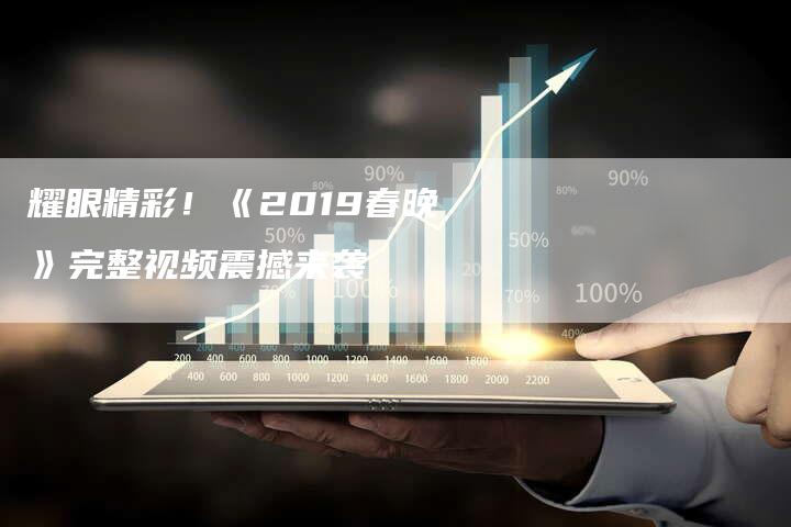 耀眼精彩！《2019春晚》完整视频震撼来袭