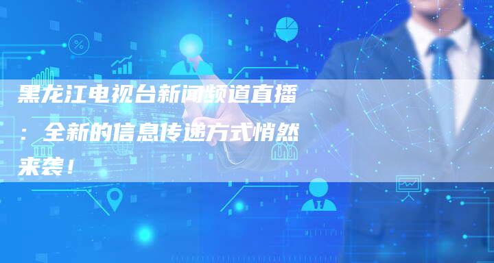 黑龙江电视台新闻频道直播：全新的信息传递方式悄然来袭！