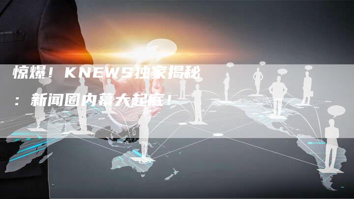 惊爆！KNEWS独家揭秘：新闻圈内幕大起底！