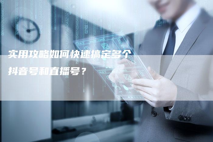 实用攻略如何快速搞定多个抖音号和直播号？