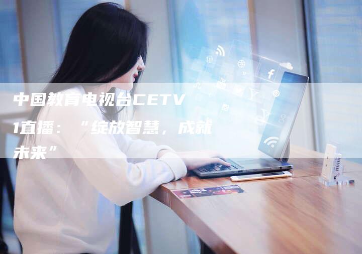 中国教育电视台CETV 1直播：“绽放智慧，成就未来”