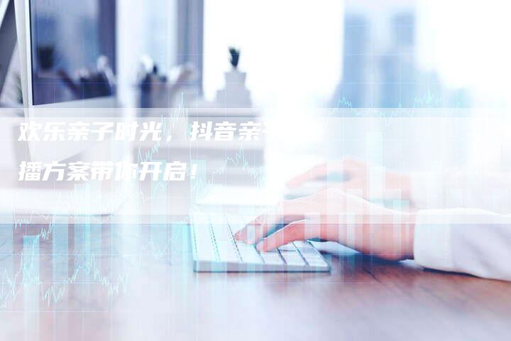 欢乐亲子时光，抖音亲子直播方案带你开启！