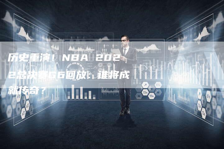 历史重演！NBA 2022总决赛G6回放：谁将成就传奇？