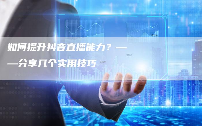 如何提升抖音直播能力？——分享几个实用技巧