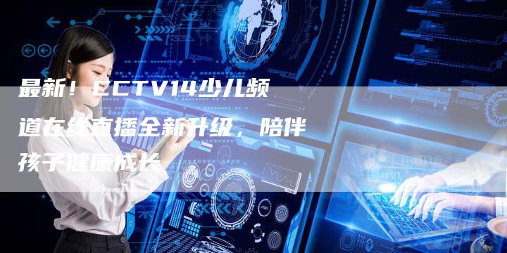 最新！CCTV14少儿频道在线直播全新升级，陪伴孩子健康成长