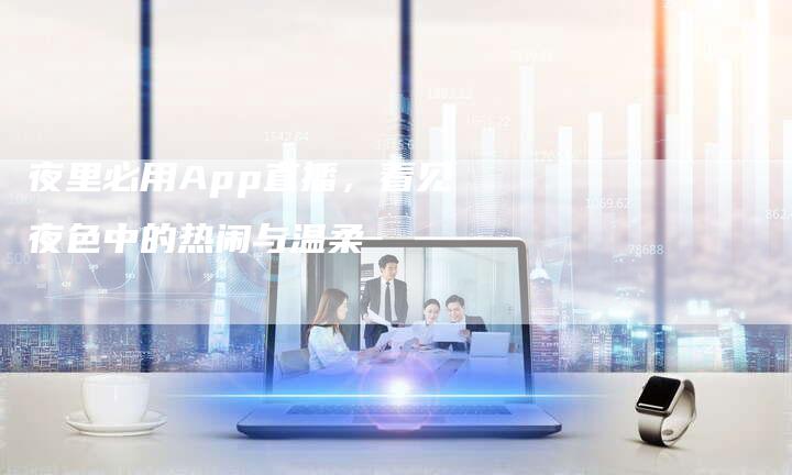 夜里必用App直播，看见夜色中的热闹与温柔