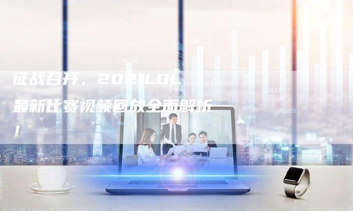 征战召开，2021LOL最新比赛视频回放全面解析！